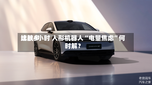 比较多续航4小时 人形机器人“电量焦虑	”何时解？-第3张图片