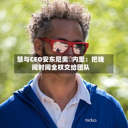 慧与CEO安东尼奥・内里：把晚间时间全权交给团队