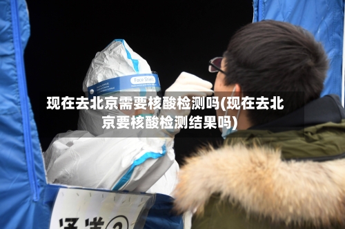 现在去北京需要核酸检测吗(现在去北京要核酸检测结果吗)-第2张图片