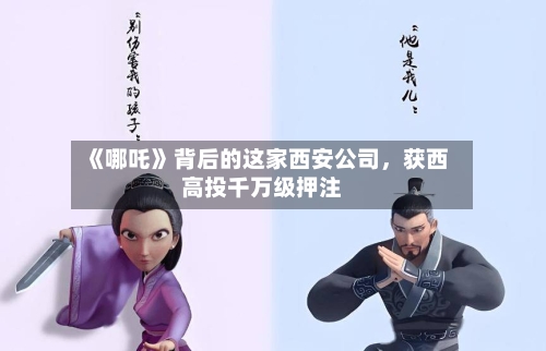 《哪吒》背后的这家西安公司，获西高投千万级押注-第2张图片