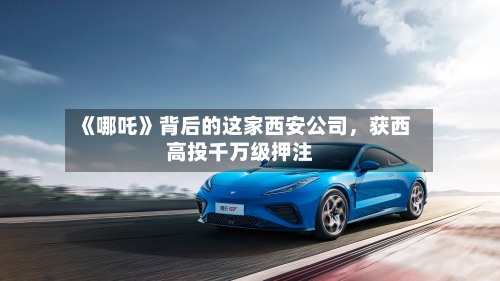 《哪吒》背后的这家西安公司，获西高投千万级押注-第3张图片