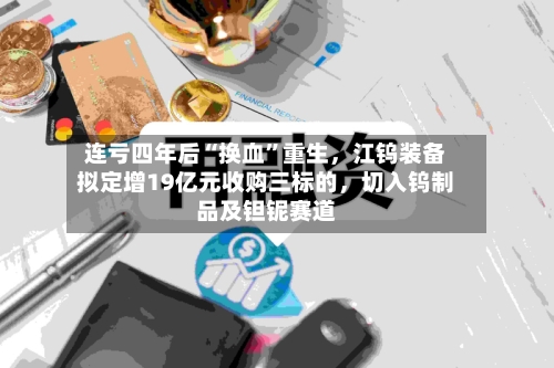 连亏四年后“换血”重生	，江钨装备拟定增19亿元收购三标的，切入钨制品及钽铌赛道-第3张图片