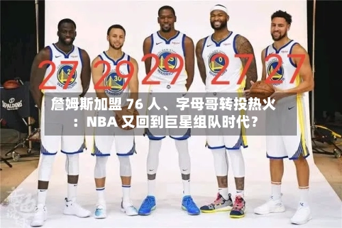詹姆斯加盟 76 人、字母哥转投热火：NBA 又回到巨星组队时代？-第2张图片