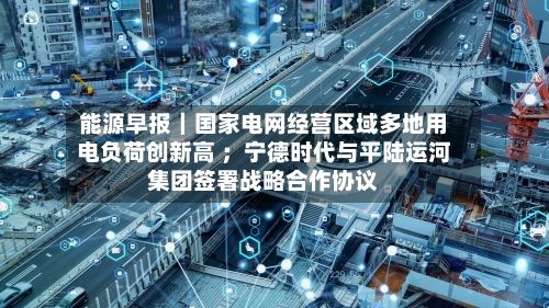 能源早报｜国家电网经营区域多地用电负荷创新高 ；宁德时代与平陆运河集团签署战略合作协议