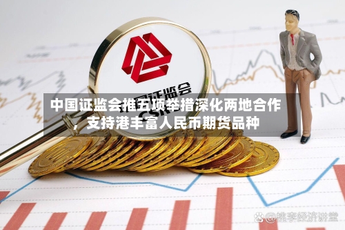 中国证监会推五项举措深化两地合作，支持港丰富人民币期货品种-第3张图片