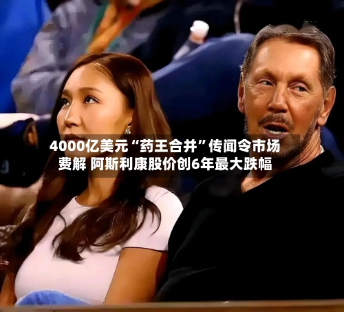 4000亿美元“药王合并	”传闻令市场费解 阿斯利康股价创6年最大跌幅-第2张图片