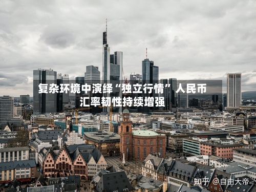 复杂环境中演绎“独立行情	” 人民币汇率韧性持续增强-第2张图片