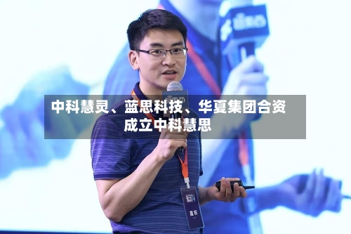 中科慧灵、蓝思科技	、华夏集团合资成立中科慧思-第2张图片