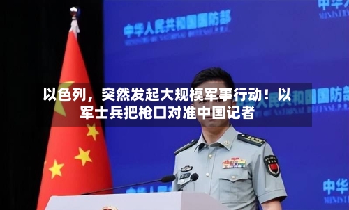 以色列，突然发起大规模军事行动！以军士兵把枪口对准中国记者