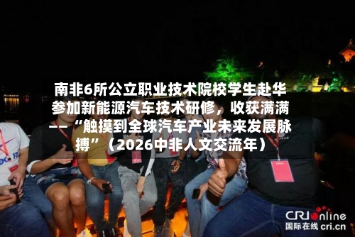 南非6所公立职业技术院校学生赴华参加新能源汽车技术研修，收获满满—— “触摸到全球汽车产业未来发展脉搏”（2026中非人文交流年）-第2张图片