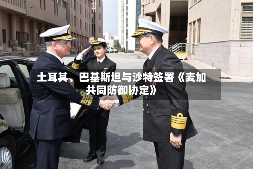 土耳其、巴基斯坦与沙特签署《麦加共同防御协定》-第3张图片