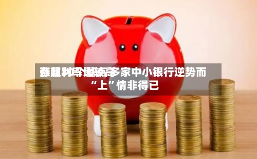 存款利率比较高涨超30个基点 多家中小银行逆势而“上”情非得已-第2张图片