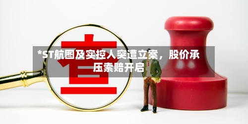 *ST航图及实控人突遭立案，股价承压索赔开启-第3张图片