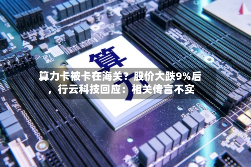 算力卡被卡在海关？股价大跌9%后	，行云科技回应：相关传言不实-第2张图片