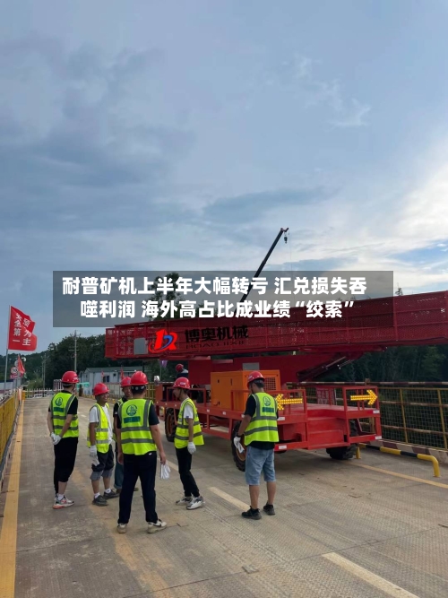 耐普矿机上半年大幅转亏 汇兑损失吞噬利润 海外高占比成业绩“绞索”-第2张图片