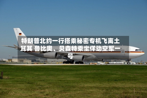 特朗普北约一行搭乘秘密专机飞离土耳其 鲁比奥、贝森特乘坐佯动空军一号-第2张图片