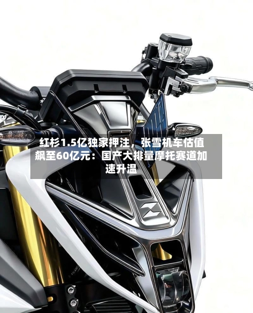 红杉1.5亿独家押注	，张雪机车估值飙至60亿元：国产大排量摩托赛道加速升温-第2张图片