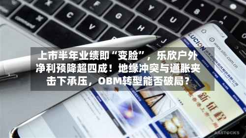 上市半年业绩即“变脸”，乐欣户外净利预降超四成！地缘冲突与通胀夹击下承压，OBM转型能否破局？-第3张图片