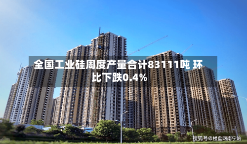 全国工业硅周度产量合计83111吨 环比下跌0.4%