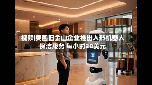 视频|美国旧金山企业推出人形机器人保洁服务 每小时30美元-第2张图片