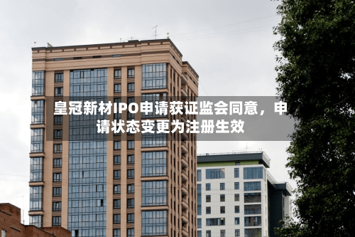 皇冠新材IPO申请获证监会同意	，申请状态变更为注册生效-第2张图片