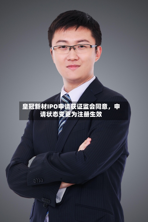 皇冠新材IPO申请获证监会同意，申请状态变更为注册生效-第3张图片