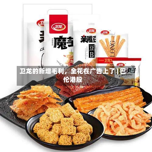 卫龙的新增毛利，全花在广告上了 | 巴伦港股-第2张图片