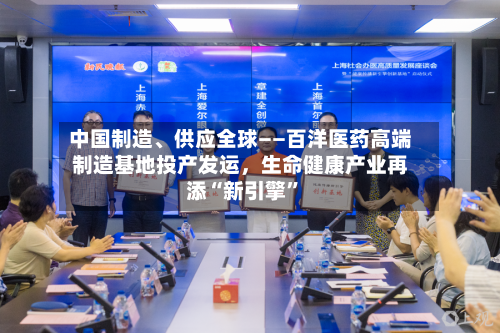 中国制造、供应全球——百洋医药高端制造基地投产发运，生命健康产业再添“新引擎”-第2张图片