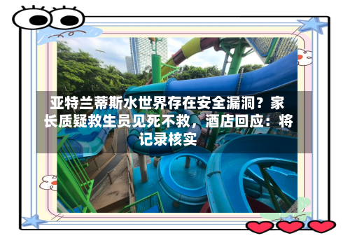 亚特兰蒂斯水世界存在安全漏洞？家长质疑救生员见死不救，酒店回应：将记录核实-第2张图片