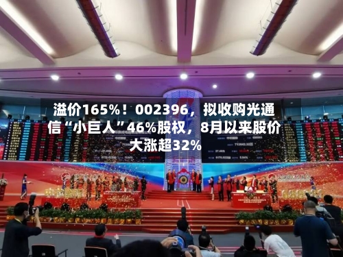 溢价165%！002396，拟收购光通信“小巨人”46%股权	，8月以来股价大涨超32%-第3张图片