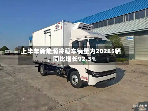 上半年新能源冷藏车销量为20285辆	，同比增长92.3%-第2张图片