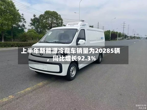 上半年新能源冷藏车销量为20285辆，同比增长92.3%