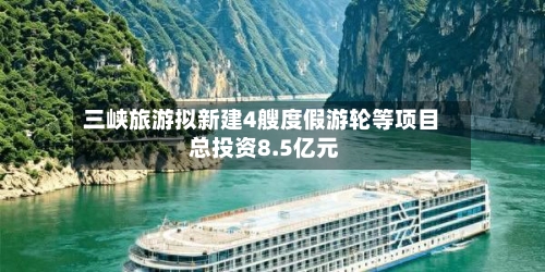 三峡旅游拟新建4艘度假游轮等项目 总投资8.5亿元