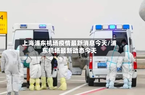 上海浦东机场疫情最新消息今天/浦东机场最新动态今天
