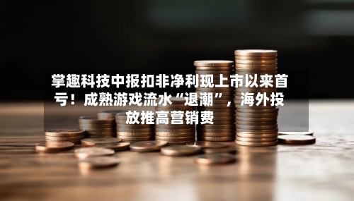 掌趣科技中报扣非净利现上市以来首亏！成熟游戏流水“退潮”，海外投放推高营销费-第2张图片