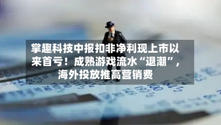 掌趣科技中报扣非净利现上市以来首亏！成熟游戏流水“退潮”，海外投放推高营销费-第3张图片