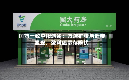 国药一致中报遇冷：万店扩张后遗症显现，盈利质量存隐忧-第3张图片