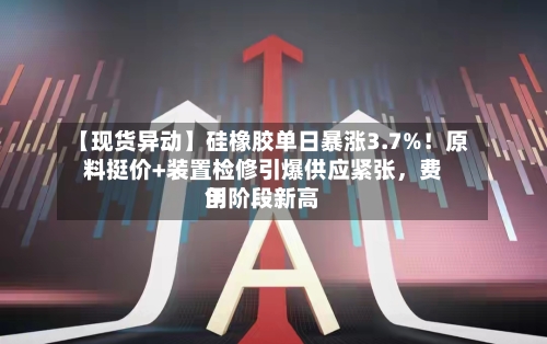 【现货异动】硅橡胶单日暴涨3.7%！原料挺价+装置检修引爆供应紧张，费用创阶段新高-第2张图片