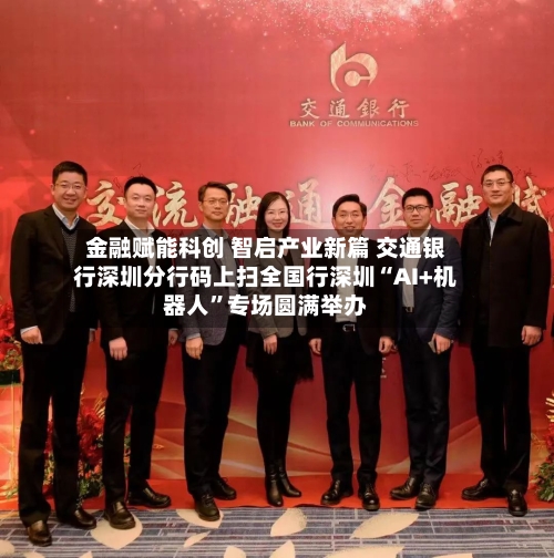 金融赋能科创 智启产业新篇 交通银行深圳分行码上扫全国行深圳“AI+机器人	”专场圆满举办-第2张图片