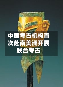 中国考古机构首次赴南美洲开展联合考古