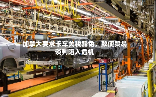 加拿大要求卡车关税豁免	，致使贸易谈判陷入危机-第2张图片