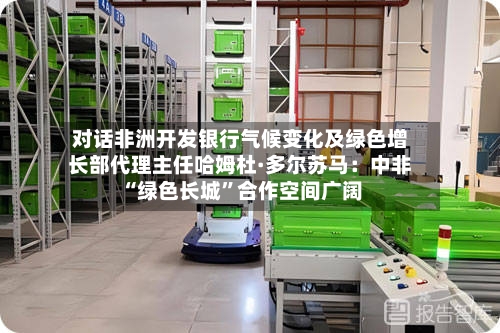 对话非洲开发银行气候变化及绿色增长部代理主任哈姆杜·多尔苏马：中非“绿色长城	”合作空间广阔-第2张图片