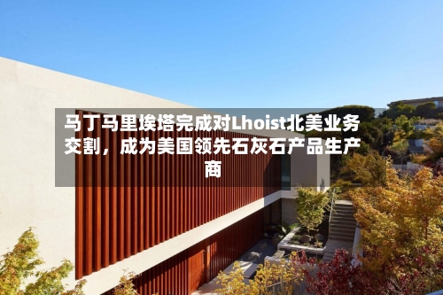 马丁马里埃塔完成对Lhoist北美业务交割	，成为美国领先石灰石产品生产商-第2张图片