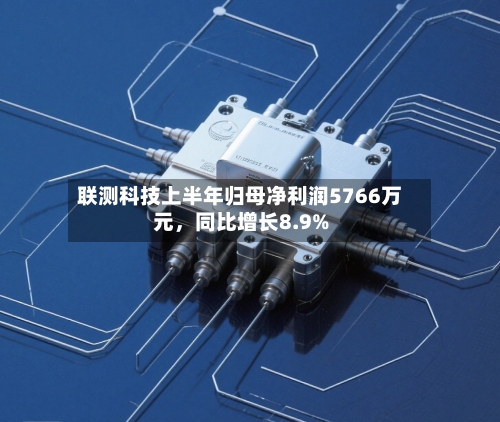 联测科技上半年归母净利润5766万元，同比增长8.9%-第2张图片
