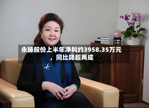永臻股份上半年净利约3958.35万元，同比降超两成-第2张图片