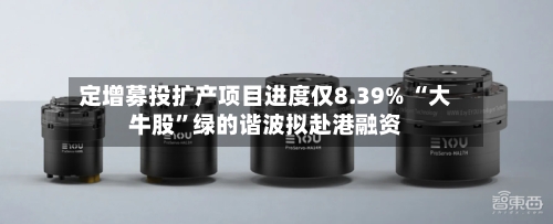 定增募投扩产项目进度仅8.39% “大牛股	”绿的谐波拟赴港融资-第3张图片