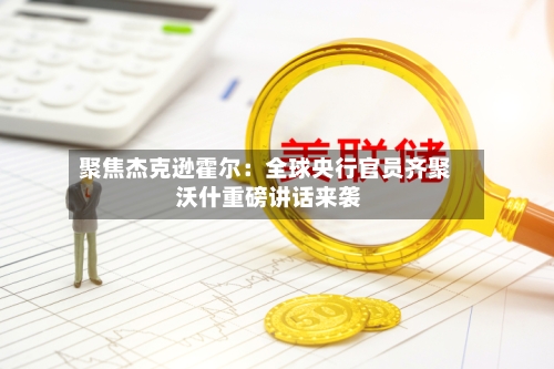 聚焦杰克逊霍尔：全球央行官员齐聚 沃什重磅讲话来袭-第2张图片