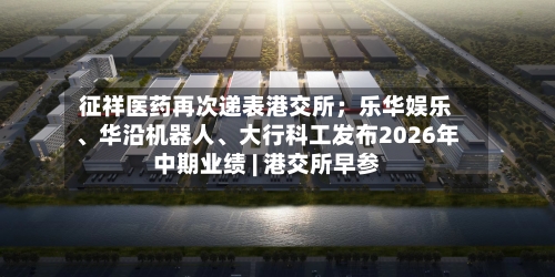 征祥医药再次递表港交所；乐华娱乐、华沿机器人、大行科工发布2026年中期业绩 | 港交所早参-第2张图片