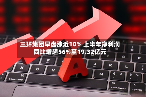 三环集团早盘涨近10% 上半年净利润同比增超56%至19.32亿元