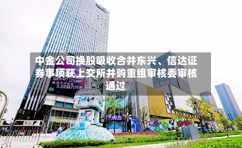 中金公司换股吸收合并东兴	、信达证券事项获上交所并购重组审核委审核通过-第2张图片